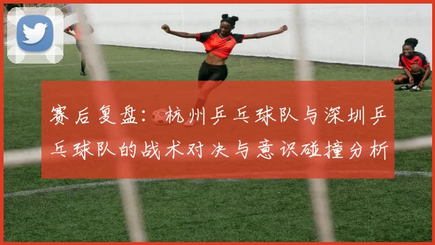 赛后复盘：杭州乒乓球队与深圳乒乓球队的战术对决与意识碰撞分析
