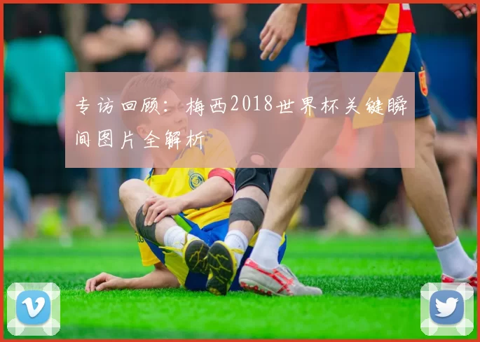 专访回顾:梅西2018世界杯关键瞬间图片全解析