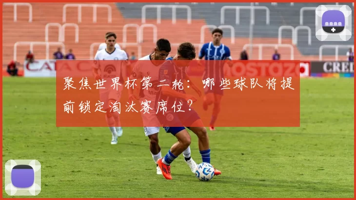 聚焦世界杯第二轮:哪些球队将提前锁定淘汰赛席位?
