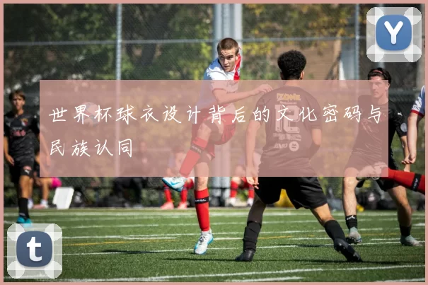 世界杯球衣设计背后的文化密码与民族认同