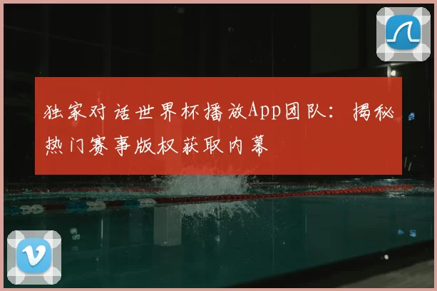独家对话世界杯播放App团队：揭秘热门赛事版权获取内幕
