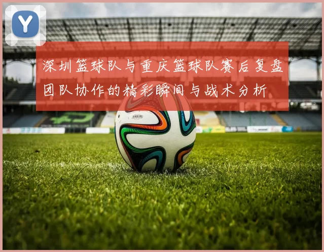 深圳篮球队与重庆篮球队赛后复盘团队协作的精彩瞬间与战术分析