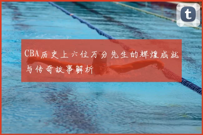 CBA历史上六位万分先生的辉煌成就与传奇故事解析