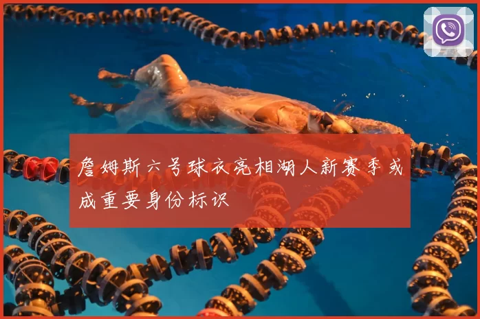 詹姆斯六号球衣亮相湖人新赛季或成重要身份标识