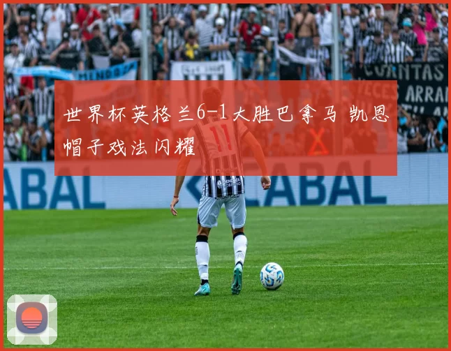 世界杯英格兰6-1大胜巴拿马 凯恩帽子戏法闪耀