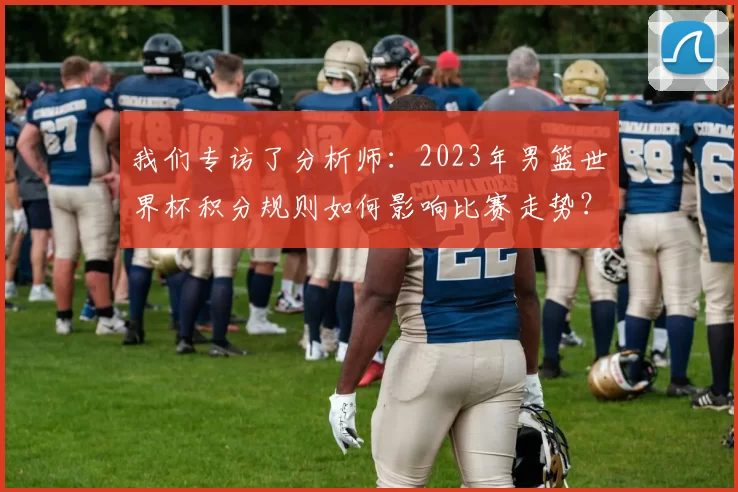 我们专访了分析师：2023年男篮世界杯积分规则如何影响比赛走势？