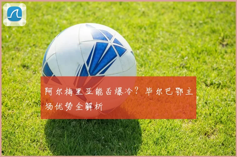 阿尔梅里亚能否爆冷?毕尔巴鄂主场优势全解析