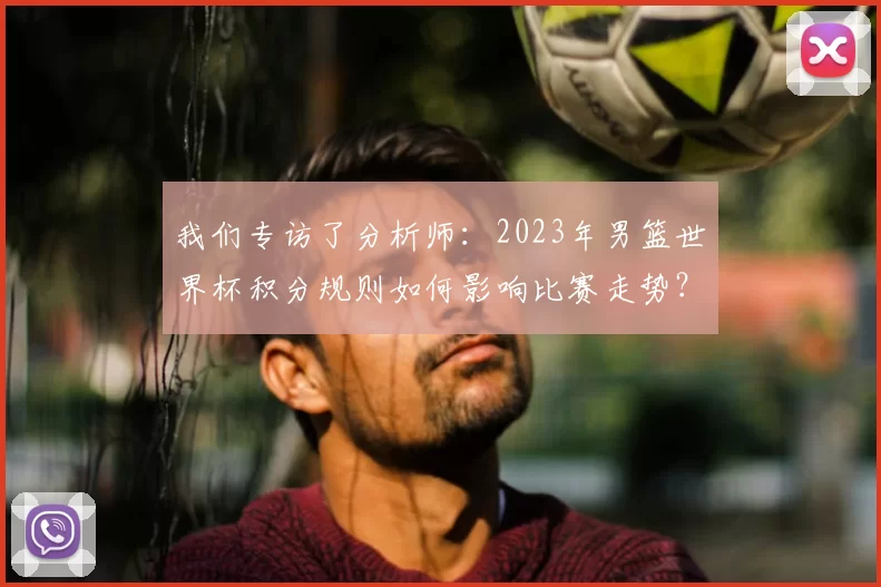 我们专访了分析师:2023年男篮世界杯积分规则如何影响比赛走势?