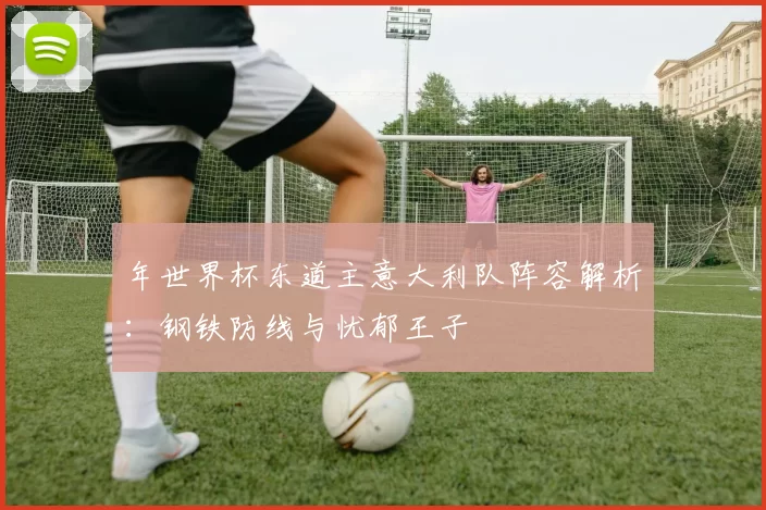 年世界杯东道主意大利队阵容解析：钢铁防线与忧郁王子