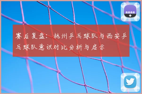 赛后复盘:杭州乒乓球队与西安乒乓球队意识对比分析与启示