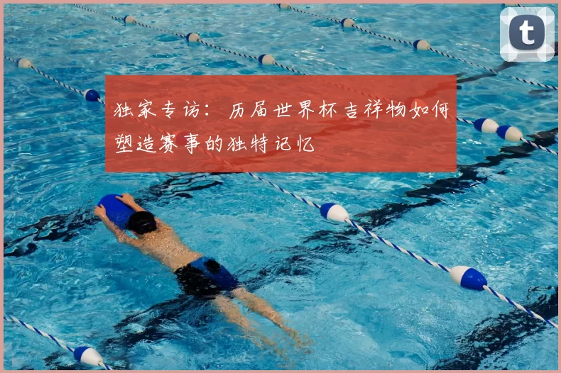 独家专访：历届世界杯吉祥物如何塑造赛事的独特记忆