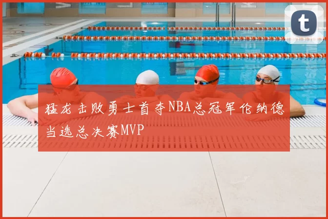 猛龙击败勇士首夺NBA总冠军伦纳德当选总决赛MVP