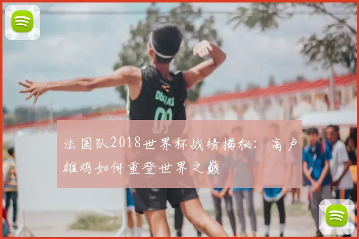 法国队2018世界杯战绩揭秘：高卢雄鸡如何重登世界之巅