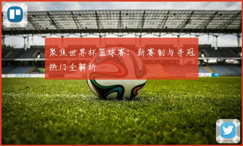 聚焦世界杯篮球赛:新赛制与夺冠热门全解析