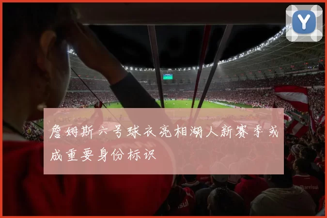詹姆斯六号球衣亮相湖人新赛季或成重要身份标识