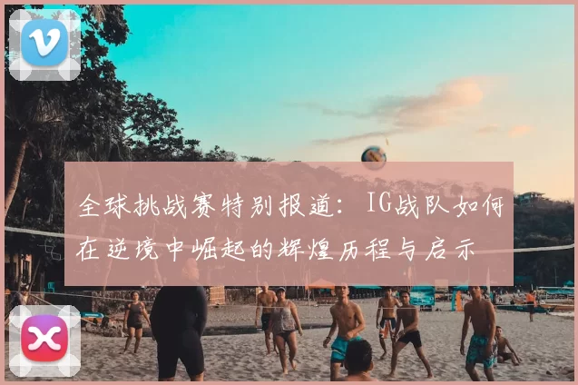 全球挑战赛特别报道：IG战队如何在逆境中崛起的辉煌历程与启示