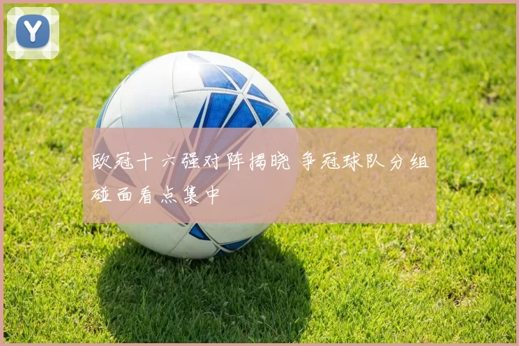 欧冠十六强对阵揭晓 争冠球队分组碰面看点集中