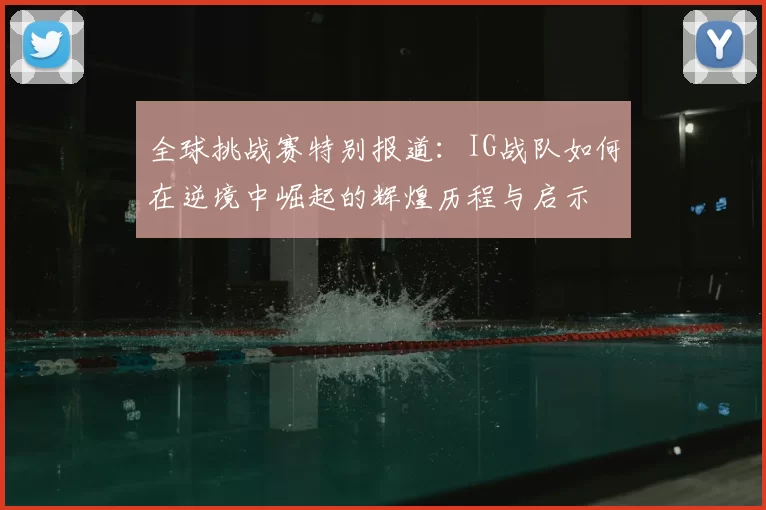 全球挑战赛特别报道：IG战队如何在逆境中崛起的辉煌历程与启示