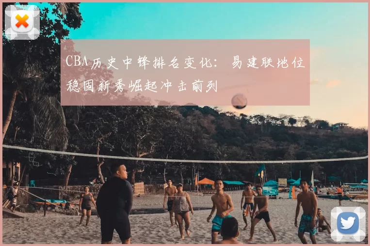 CBA历史中锋排名变化：易建联地位稳固新秀崛起冲击前列