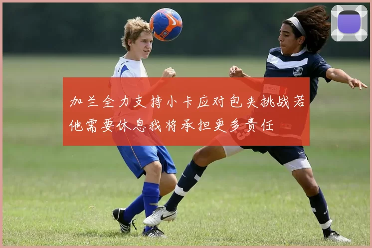 加兰全力支持小卡应对包夹挑战若他需要休息我将承担更多责任