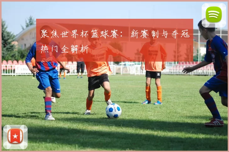 聚焦世界杯篮球赛:新赛制与夺冠热门全解析