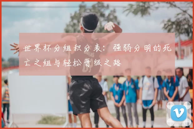 世界杯分组积分表：强弱分明的死亡之组与轻松晋级之路