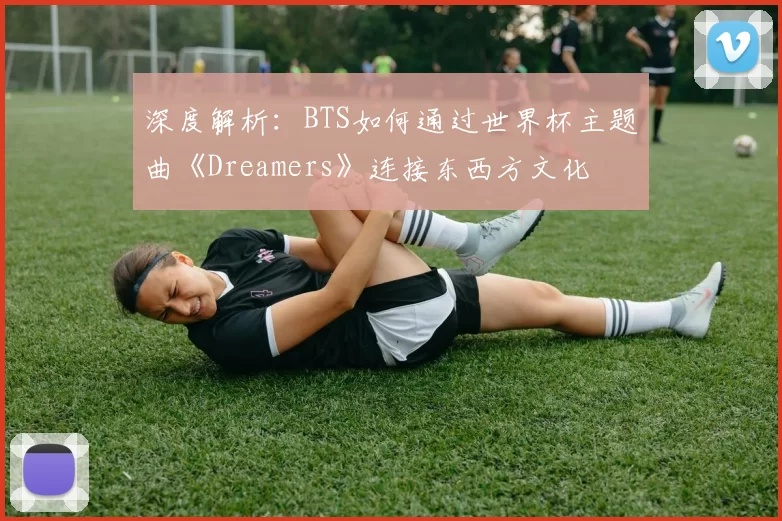 深度解析:BTS如何通过世界杯主题曲《Dreamers》连接东西方文化