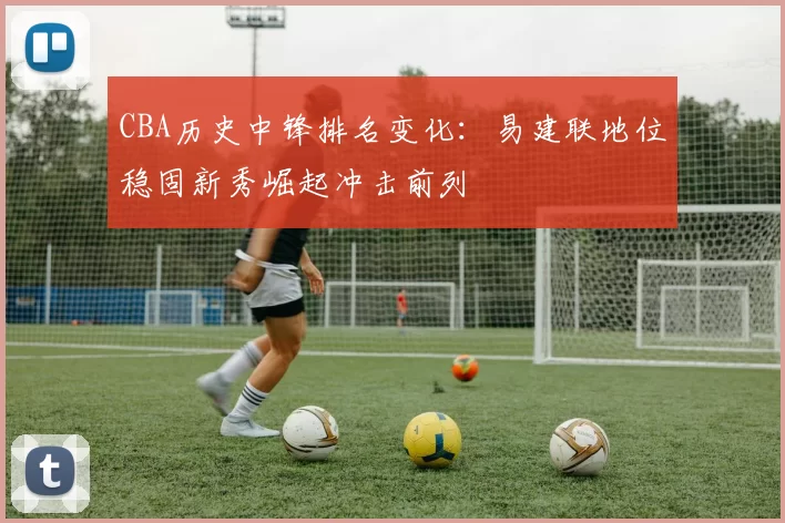 CBA历史中锋排名变化：易建联地位稳固新秀崛起冲击前列