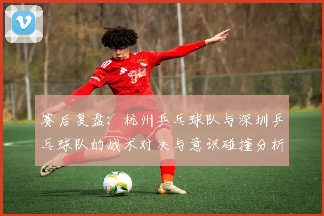 赛后复盘:杭州乒乓球队与深圳乒乓球队的战术对决与意识碰撞分析
