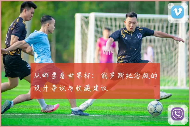 从邮票看世界杯:俄罗斯纪念版的设计争议与收藏建议