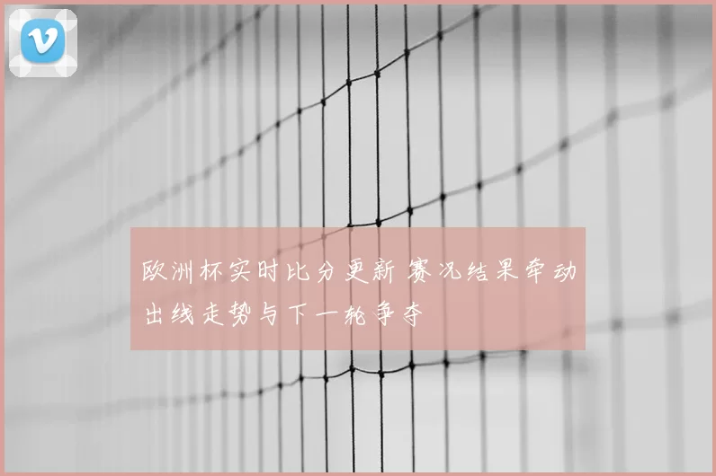 欧洲杯实时比分更新 赛况结果牵动出线走势与下一轮争夺