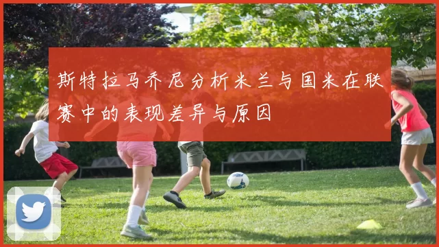 斯特拉马乔尼分析米兰与国米在联赛中的表现差异与原因