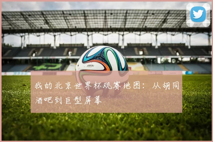 我的北京世界杯观赛地图：从胡同酒吧到巨型屏幕