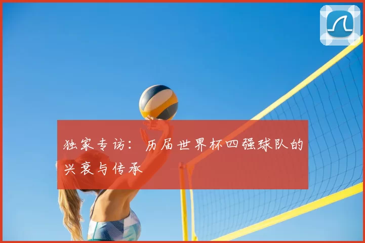 独家专访：历届世界杯四强球队的兴衰与传承