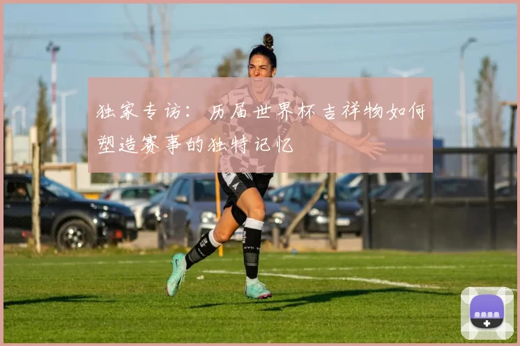 独家专访：历届世界杯吉祥物如何塑造赛事的独特记忆