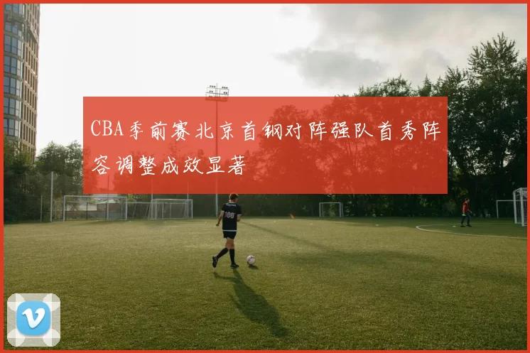 CBA季前赛北京首钢对阵强队首秀阵容调整成效显著