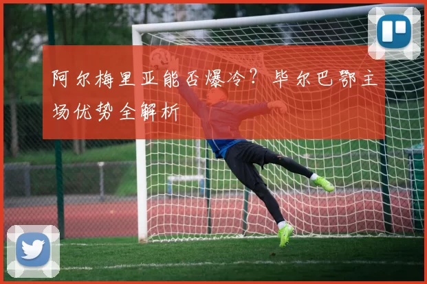 阿尔梅里亚能否爆冷？毕尔巴鄂主场优势全解析