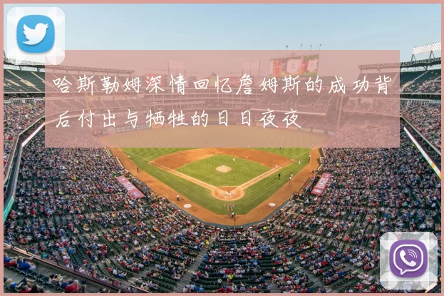 哈斯勒姆深情回忆詹姆斯的成功背后付出与牺牲的日日夜夜