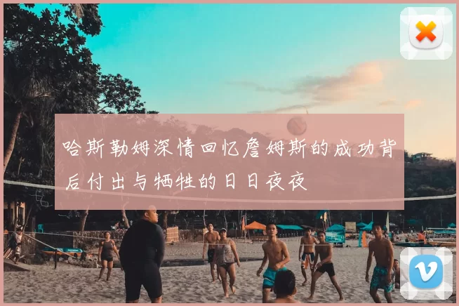 哈斯勒姆深情回忆詹姆斯的成功背后付出与牺牲的日日夜夜