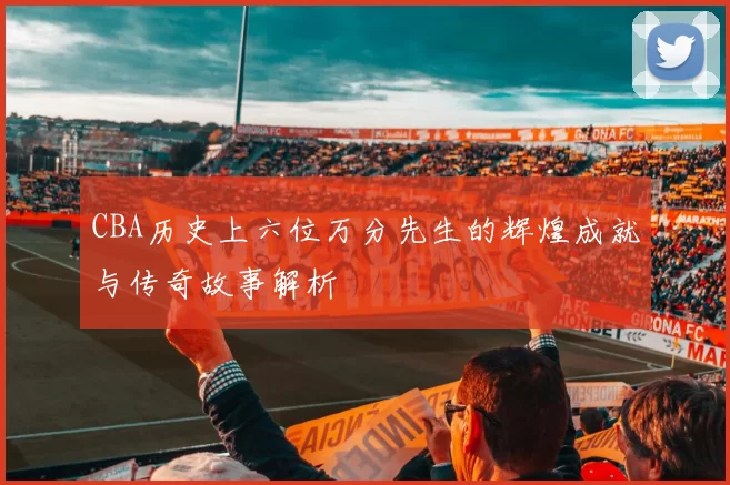 CBA历史上六位万分先生的辉煌成就与传奇故事解析