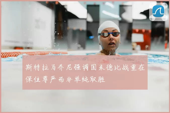 斯特拉马乔尼强调国米德比战重在保住尊严而非单纯取胜