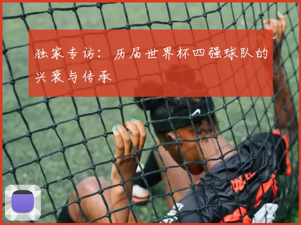 独家专访:历届世界杯四强球队的兴衰与传承