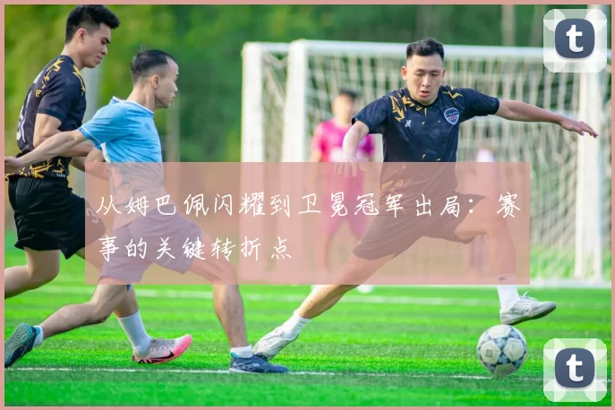 从姆巴佩闪耀到卫冕冠军出局:赛事的关键转折点