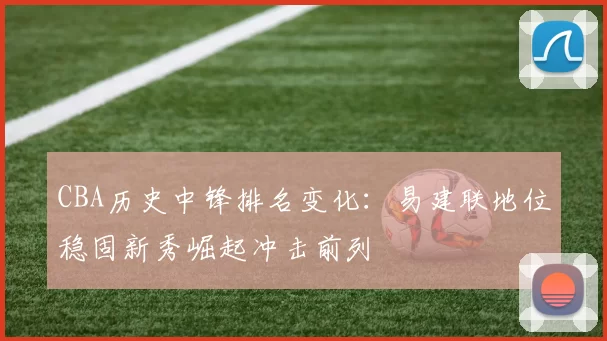 CBA历史中锋排名变化：易建联地位稳固新秀崛起冲击前列