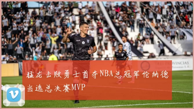 猛龙击败勇士首夺NBA总冠军伦纳德当选总决赛MVP