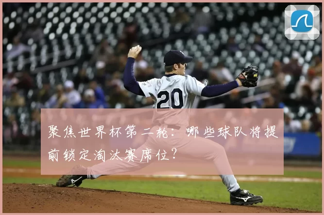聚焦世界杯第二轮：哪些球队将提前锁定淘汰赛席位？