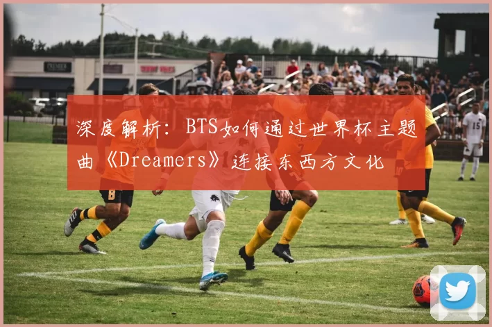 深度解析:BTS如何通过世界杯主题曲《Dreamers》连接东西方文化