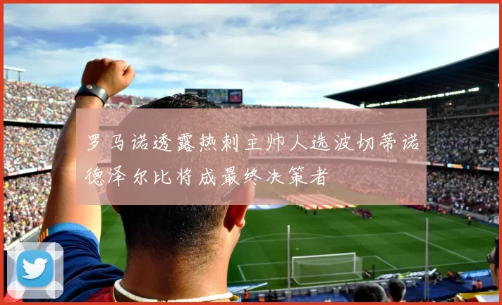 罗马诺透露热刺主帅人选波切蒂诺德泽尔比将成最终决策者