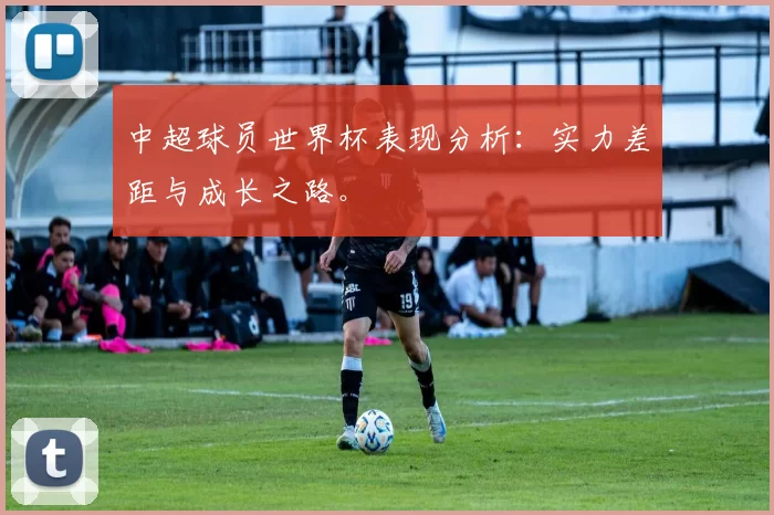 中超球员世界杯表现分析:实力差距与成长之路。