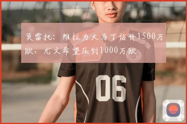 莫雷托:维拉为大马丁估价1500万欧,尤文希望压到1000万欧